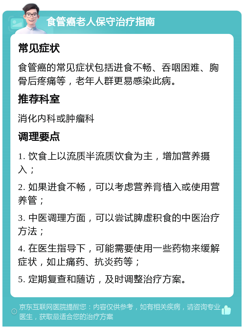 食管癌老人保守治疗指南 常见症状 食管癌的常见症状包括进食不畅、吞咽困难、胸骨后疼痛等，老年人群更易感染此病。 推荐科室 消化内科或肿瘤科 调理要点 1. 饮食上以流质半流质饮食为主，增加营养摄入； 2. 如果进食不畅，可以考虑营养膏植入或使用营养管； 3. 中医调理方面，可以尝试脾虚积食的中医治疗方法； 4. 在医生指导下，可能需要使用一些药物来缓解症状，如止痛药、抗炎药等； 5. 定期复查和随访，及时调整治疗方案。