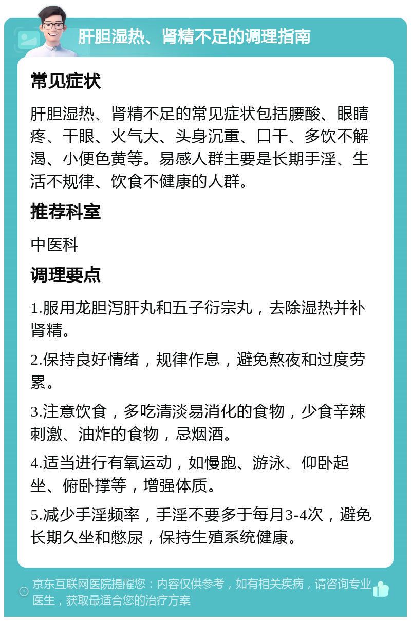 肝胆湿热、肾精不足的调理指南 常见症状 肝胆湿热、肾精不足的常见症状包括腰酸、眼睛疼、干眼、火气大、头身沉重、口干、多饮不解渴、小便色黄等。易感人群主要是长期手淫、生活不规律、饮食不健康的人群。 推荐科室 中医科 调理要点 1.服用龙胆泻肝丸和五子衍宗丸，去除湿热并补肾精。 2.保持良好情绪，规律作息，避免熬夜和过度劳累。 3.注意饮食，多吃清淡易消化的食物，少食辛辣刺激、油炸的食物，忌烟酒。 4.适当进行有氧运动，如慢跑、游泳、仰卧起坐、俯卧撑等，增强体质。 5.减少手淫频率，手淫不要多于每月3-4次，避免长期久坐和憋尿，保持生殖系统健康。