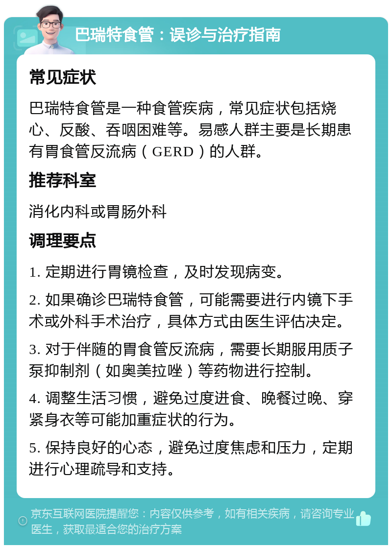 巴瑞特食管：误诊与治疗指南 常见症状 巴瑞特食管是一种食管疾病，常见症状包括烧心、反酸、吞咽困难等。易感人群主要是长期患有胃食管反流病（GERD）的人群。 推荐科室 消化内科或胃肠外科 调理要点 1. 定期进行胃镜检查，及时发现病变。 2. 如果确诊巴瑞特食管，可能需要进行内镜下手术或外科手术治疗，具体方式由医生评估决定。 3. 对于伴随的胃食管反流病，需要长期服用质子泵抑制剂（如奥美拉唑）等药物进行控制。 4. 调整生活习惯，避免过度进食、晚餐过晚、穿紧身衣等可能加重症状的行为。 5. 保持良好的心态，避免过度焦虑和压力，定期进行心理疏导和支持。