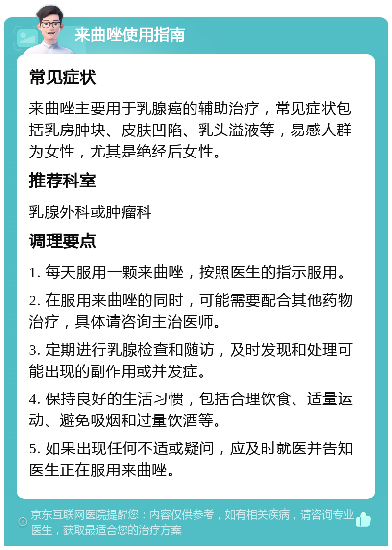 来曲唑使用指南 常见症状 来曲唑主要用于乳腺癌的辅助治疗，常见症状包括乳房肿块、皮肤凹陷、乳头溢液等，易感人群为女性，尤其是绝经后女性。 推荐科室 乳腺外科或肿瘤科 调理要点 1. 每天服用一颗来曲唑，按照医生的指示服用。 2. 在服用来曲唑的同时，可能需要配合其他药物治疗，具体请咨询主治医师。 3. 定期进行乳腺检查和随访，及时发现和处理可能出现的副作用或并发症。 4. 保持良好的生活习惯，包括合理饮食、适量运动、避免吸烟和过量饮酒等。 5. 如果出现任何不适或疑问，应及时就医并告知医生正在服用来曲唑。