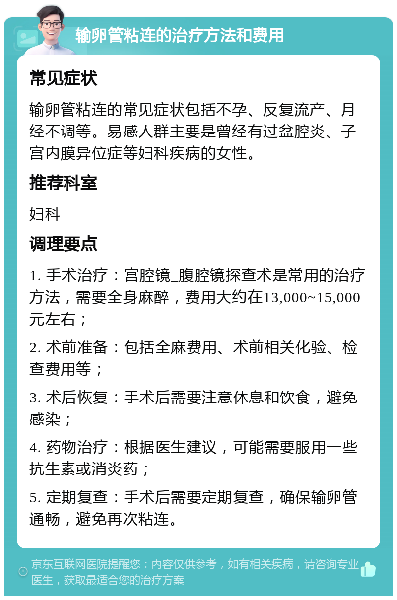 输卵管粘连的治疗方法和费用 常见症状 输卵管粘连的常见症状包括不孕、反复流产、月经不调等。易感人群主要是曾经有过盆腔炎、子宫内膜异位症等妇科疾病的女性。 推荐科室 妇科 调理要点 1. 手术治疗：宫腔镜_腹腔镜探查术是常用的治疗方法，需要全身麻醉，费用大约在13,000~15,000元左右； 2. 术前准备：包括全麻费用、术前相关化验、检查费用等； 3. 术后恢复：手术后需要注意休息和饮食，避免感染； 4. 药物治疗：根据医生建议，可能需要服用一些抗生素或消炎药； 5. 定期复查：手术后需要定期复查，确保输卵管通畅，避免再次粘连。