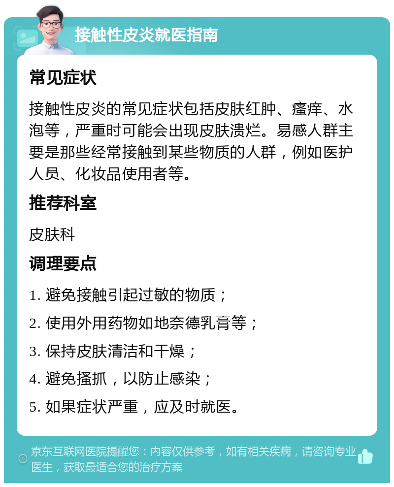 接触性皮炎就医指南 常见症状 接触性皮炎的常见症状包括皮肤红肿、瘙痒、水泡等，严重时可能会出现皮肤溃烂。易感人群主要是那些经常接触到某些物质的人群，例如医护人员、化妆品使用者等。 推荐科室 皮肤科 调理要点 1. 避免接触引起过敏的物质； 2. 使用外用药物如地奈德乳膏等； 3. 保持皮肤清洁和干燥； 4. 避免搔抓，以防止感染； 5. 如果症状严重，应及时就医。