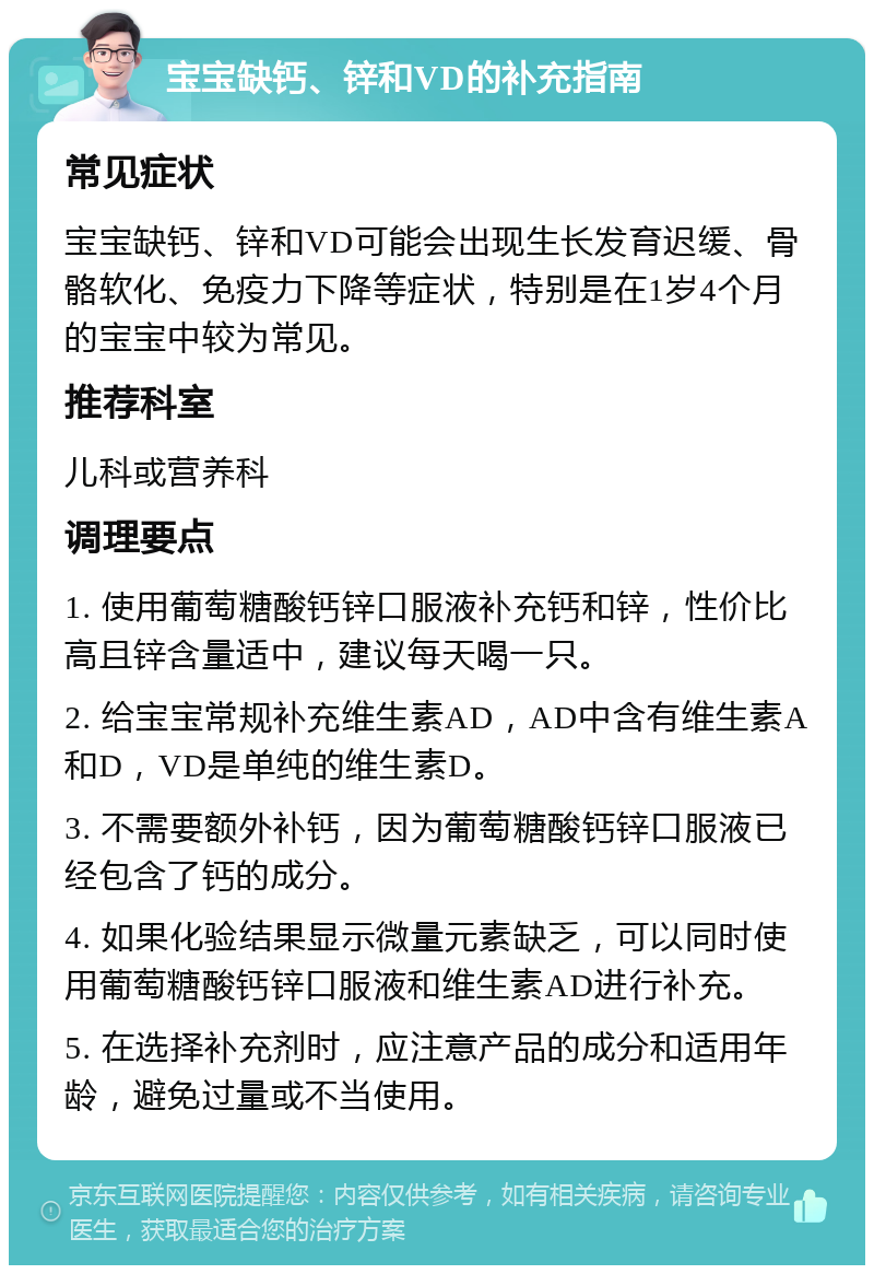 宝宝缺钙、锌和VD的补充指南 常见症状 宝宝缺钙、锌和VD可能会出现生长发育迟缓、骨骼软化、免疫力下降等症状，特别是在1岁4个月的宝宝中较为常见。 推荐科室 儿科或营养科 调理要点 1. 使用葡萄糖酸钙锌口服液补充钙和锌，性价比高且锌含量适中，建议每天喝一只。 2. 给宝宝常规补充维生素AD，AD中含有维生素A和D，VD是单纯的维生素D。 3. 不需要额外补钙，因为葡萄糖酸钙锌口服液已经包含了钙的成分。 4. 如果化验结果显示微量元素缺乏，可以同时使用葡萄糖酸钙锌口服液和维生素AD进行补充。 5. 在选择补充剂时，应注意产品的成分和适用年龄，避免过量或不当使用。