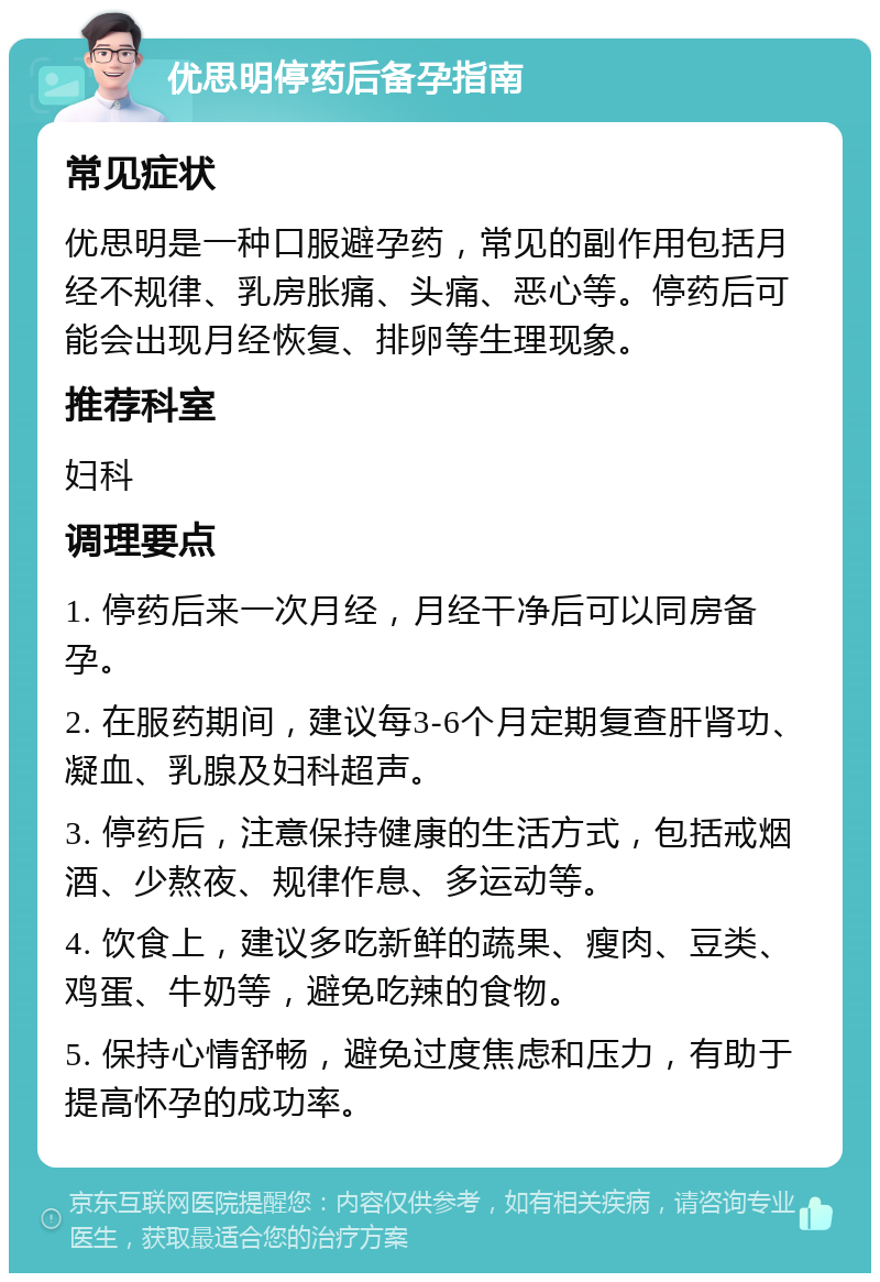 优思明停药后备孕指南 常见症状 优思明是一种口服避孕药，常见的副作用包括月经不规律、乳房胀痛、头痛、恶心等。停药后可能会出现月经恢复、排卵等生理现象。 推荐科室 妇科 调理要点 1. 停药后来一次月经，月经干净后可以同房备孕。 2. 在服药期间，建议每3-6个月定期复查肝肾功、凝血、乳腺及妇科超声。 3. 停药后，注意保持健康的生活方式，包括戒烟酒、少熬夜、规律作息、多运动等。 4. 饮食上，建议多吃新鲜的蔬果、瘦肉、豆类、鸡蛋、牛奶等，避免吃辣的食物。 5. 保持心情舒畅，避免过度焦虑和压力，有助于提高怀孕的成功率。