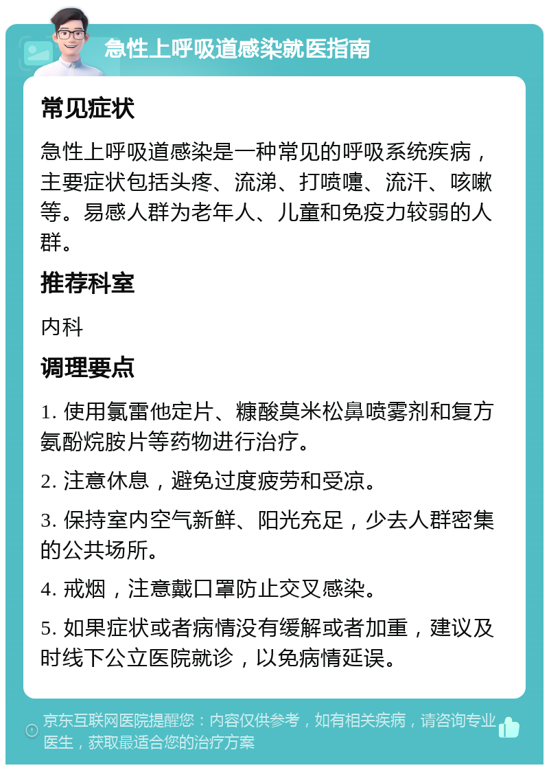 急性上呼吸道感染就医指南 常见症状 急性上呼吸道感染是一种常见的呼吸系统疾病，主要症状包括头疼、流涕、打喷嚏、流汗、咳嗽等。易感人群为老年人、儿童和免疫力较弱的人群。 推荐科室 内科 调理要点 1. 使用氯雷他定片、糠酸莫米松鼻喷雾剂和复方氨酚烷胺片等药物进行治疗。 2. 注意休息，避免过度疲劳和受凉。 3. 保持室内空气新鲜、阳光充足，少去人群密集的公共场所。 4. 戒烟，注意戴口罩防止交叉感染。 5. 如果症状或者病情没有缓解或者加重，建议及时线下公立医院就诊，以免病情延误。