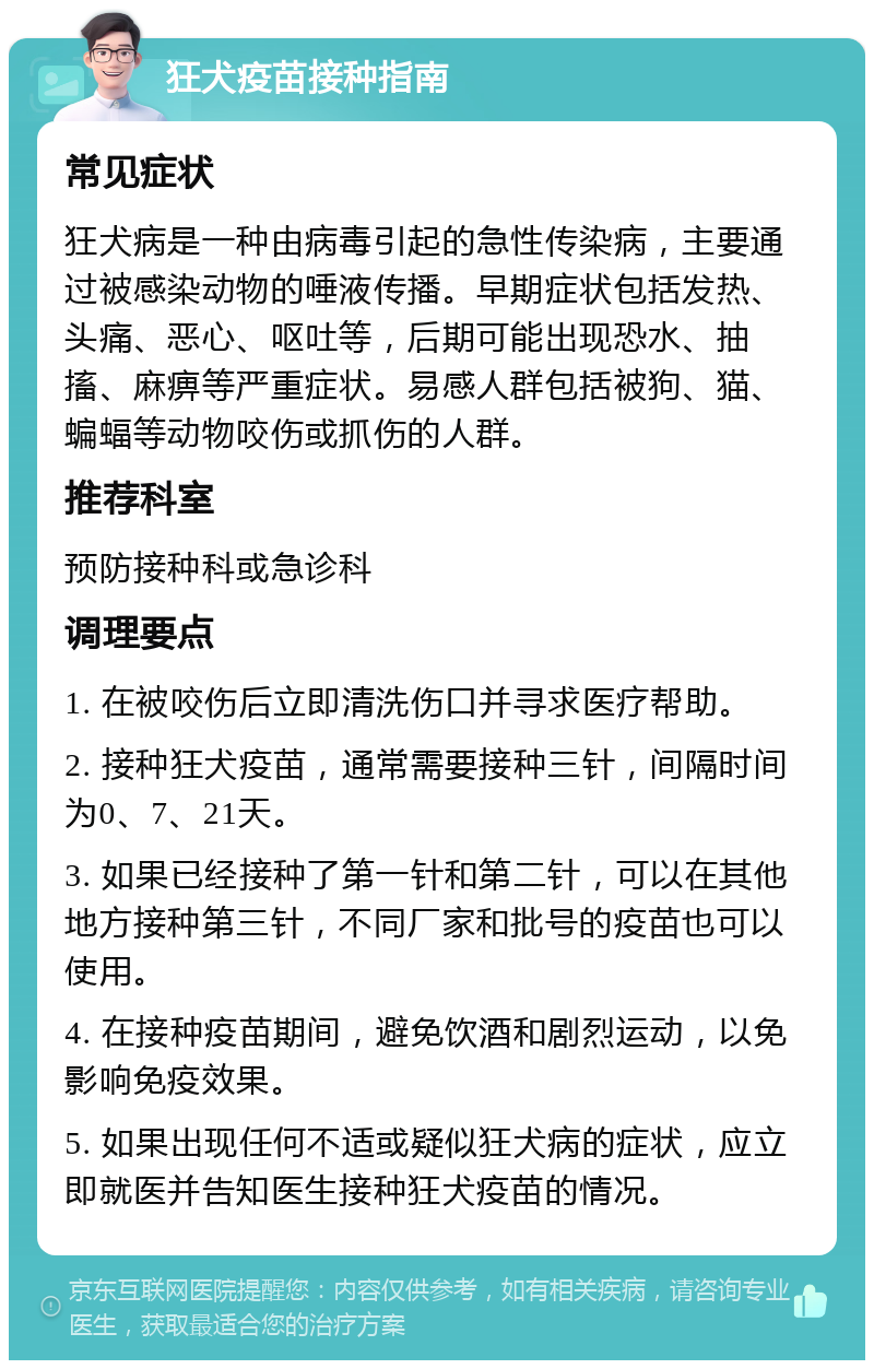 狂犬疫苗接种指南 常见症状 狂犬病是一种由病毒引起的急性传染病，主要通过被感染动物的唾液传播。早期症状包括发热、头痛、恶心、呕吐等，后期可能出现恐水、抽搐、麻痹等严重症状。易感人群包括被狗、猫、蝙蝠等动物咬伤或抓伤的人群。 推荐科室 预防接种科或急诊科 调理要点 1. 在被咬伤后立即清洗伤口并寻求医疗帮助。 2. 接种狂犬疫苗，通常需要接种三针，间隔时间为0、7、21天。 3. 如果已经接种了第一针和第二针，可以在其他地方接种第三针，不同厂家和批号的疫苗也可以使用。 4. 在接种疫苗期间，避免饮酒和剧烈运动，以免影响免疫效果。 5. 如果出现任何不适或疑似狂犬病的症状，应立即就医并告知医生接种狂犬疫苗的情况。