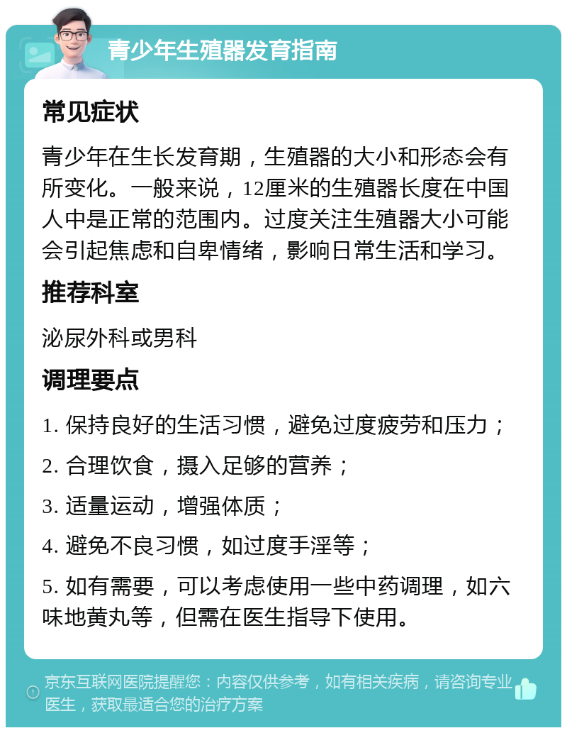 青少年生殖器发育指南 常见症状 青少年在生长发育期，生殖器的大小和形态会有所变化。一般来说，12厘米的生殖器长度在中国人中是正常的范围内。过度关注生殖器大小可能会引起焦虑和自卑情绪，影响日常生活和学习。 推荐科室 泌尿外科或男科 调理要点 1. 保持良好的生活习惯，避免过度疲劳和压力； 2. 合理饮食，摄入足够的营养； 3. 适量运动，增强体质； 4. 避免不良习惯，如过度手淫等； 5. 如有需要，可以考虑使用一些中药调理，如六味地黄丸等，但需在医生指导下使用。