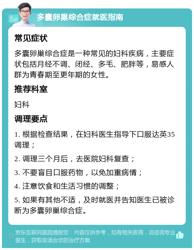 多囊卵巢综合症就医指南 常见症状 多囊卵巢综合症是一种常见的妇科疾病，主要症状包括月经不调、闭经、多毛、肥胖等，易感人群为青春期至更年期的女性。 推荐科室 妇科 调理要点 1. 根据检查结果，在妇科医生指导下口服达英35调理； 2. 调理三个月后，去医院妇科复查； 3. 不要盲目口服药物，以免加重病情； 4. 注意饮食和生活习惯的调整； 5. 如果有其他不适，及时就医并告知医生已被诊断为多囊卵巢综合症。