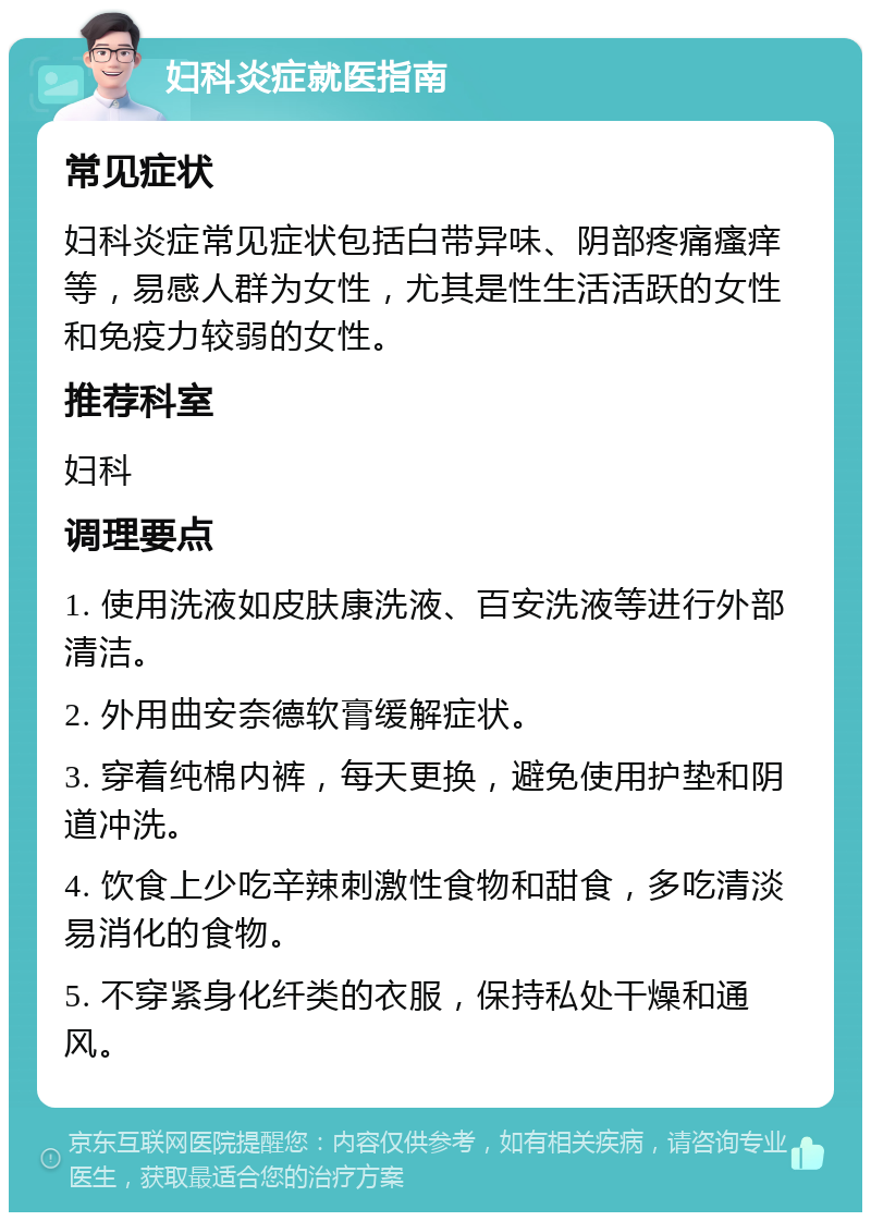 妇科炎症就医指南 常见症状 妇科炎症常见症状包括白带异味、阴部疼痛瘙痒等，易感人群为女性，尤其是性生活活跃的女性和免疫力较弱的女性。 推荐科室 妇科 调理要点 1. 使用洗液如皮肤康洗液、百安洗液等进行外部清洁。 2. 外用曲安奈德软膏缓解症状。 3. 穿着纯棉内裤，每天更换，避免使用护垫和阴道冲洗。 4. 饮食上少吃辛辣刺激性食物和甜食，多吃清淡易消化的食物。 5. 不穿紧身化纤类的衣服，保持私处干燥和通风。