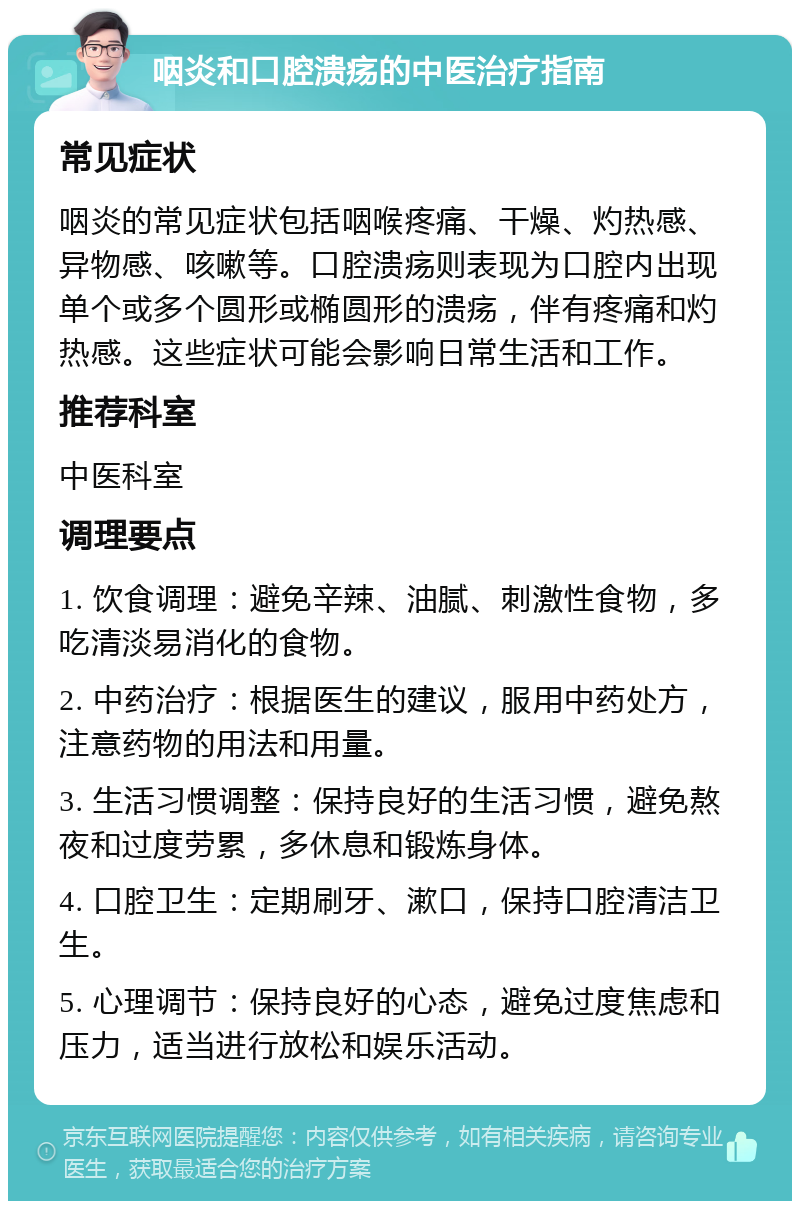 咽炎和口腔溃疡的中医治疗指南 常见症状 咽炎的常见症状包括咽喉疼痛、干燥、灼热感、异物感、咳嗽等。口腔溃疡则表现为口腔内出现单个或多个圆形或椭圆形的溃疡，伴有疼痛和灼热感。这些症状可能会影响日常生活和工作。 推荐科室 中医科室 调理要点 1. 饮食调理：避免辛辣、油腻、刺激性食物，多吃清淡易消化的食物。 2. 中药治疗：根据医生的建议，服用中药处方，注意药物的用法和用量。 3. 生活习惯调整：保持良好的生活习惯，避免熬夜和过度劳累，多休息和锻炼身体。 4. 口腔卫生：定期刷牙、漱口，保持口腔清洁卫生。 5. 心理调节：保持良好的心态，避免过度焦虑和压力，适当进行放松和娱乐活动。