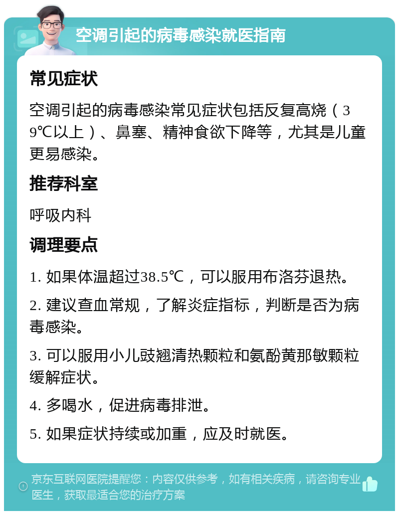 空调引起的病毒感染就医指南 常见症状 空调引起的病毒感染常见症状包括反复高烧（39℃以上）、鼻塞、精神食欲下降等，尤其是儿童更易感染。 推荐科室 呼吸内科 调理要点 1. 如果体温超过38.5℃，可以服用布洛芬退热。 2. 建议查血常规，了解炎症指标，判断是否为病毒感染。 3. 可以服用小儿豉翘清热颗粒和氨酚黄那敏颗粒缓解症状。 4. 多喝水，促进病毒排泄。 5. 如果症状持续或加重，应及时就医。