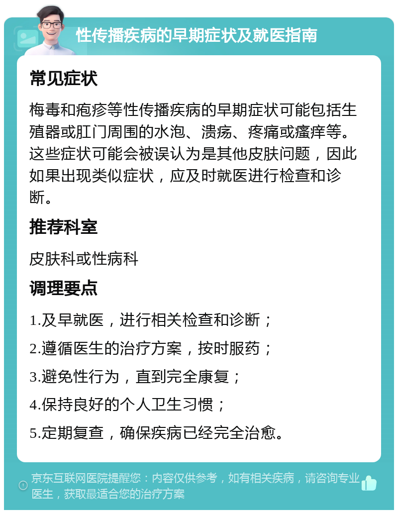 性传播疾病的早期症状及就医指南 常见症状 梅毒和疱疹等性传播疾病的早期症状可能包括生殖器或肛门周围的水泡、溃疡、疼痛或瘙痒等。这些症状可能会被误认为是其他皮肤问题，因此如果出现类似症状，应及时就医进行检查和诊断。 推荐科室 皮肤科或性病科 调理要点 1.及早就医，进行相关检查和诊断； 2.遵循医生的治疗方案，按时服药； 3.避免性行为，直到完全康复； 4.保持良好的个人卫生习惯； 5.定期复查，确保疾病已经完全治愈。