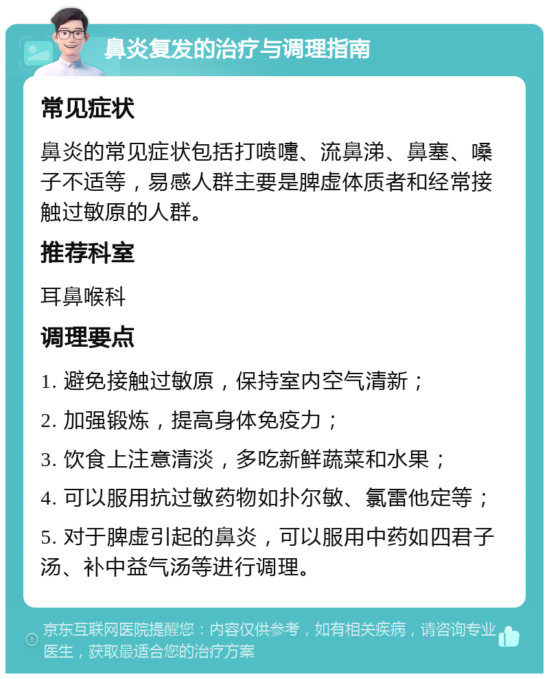 鼻炎复发的治疗与调理指南 常见症状 鼻炎的常见症状包括打喷嚏、流鼻涕、鼻塞、嗓子不适等，易感人群主要是脾虚体质者和经常接触过敏原的人群。 推荐科室 耳鼻喉科 调理要点 1. 避免接触过敏原，保持室内空气清新； 2. 加强锻炼，提高身体免疫力； 3. 饮食上注意清淡，多吃新鲜蔬菜和水果； 4. 可以服用抗过敏药物如扑尔敏、氯雷他定等； 5. 对于脾虚引起的鼻炎，可以服用中药如四君子汤、补中益气汤等进行调理。