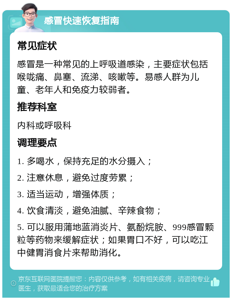 感冒快速恢复指南 常见症状 感冒是一种常见的上呼吸道感染，主要症状包括喉咙痛、鼻塞、流涕、咳嗽等。易感人群为儿童、老年人和免疫力较弱者。 推荐科室 内科或呼吸科 调理要点 1. 多喝水，保持充足的水分摄入； 2. 注意休息，避免过度劳累； 3. 适当运动，增强体质； 4. 饮食清淡，避免油腻、辛辣食物； 5. 可以服用蒲地蓝消炎片、氨酚烷胺、999感冒颗粒等药物来缓解症状；如果胃口不好，可以吃江中健胃消食片来帮助消化。