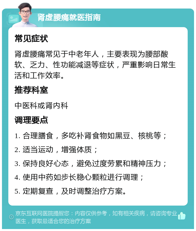 肾虚腰痛就医指南 常见症状 肾虚腰痛常见于中老年人，主要表现为腰部酸软、乏力、性功能减退等症状，严重影响日常生活和工作效率。 推荐科室 中医科或肾内科 调理要点 1. 合理膳食，多吃补肾食物如黑豆、核桃等； 2. 适当运动，增强体质； 3. 保持良好心态，避免过度劳累和精神压力； 4. 使用中药如步长稳心颗粒进行调理； 5. 定期复查，及时调整治疗方案。