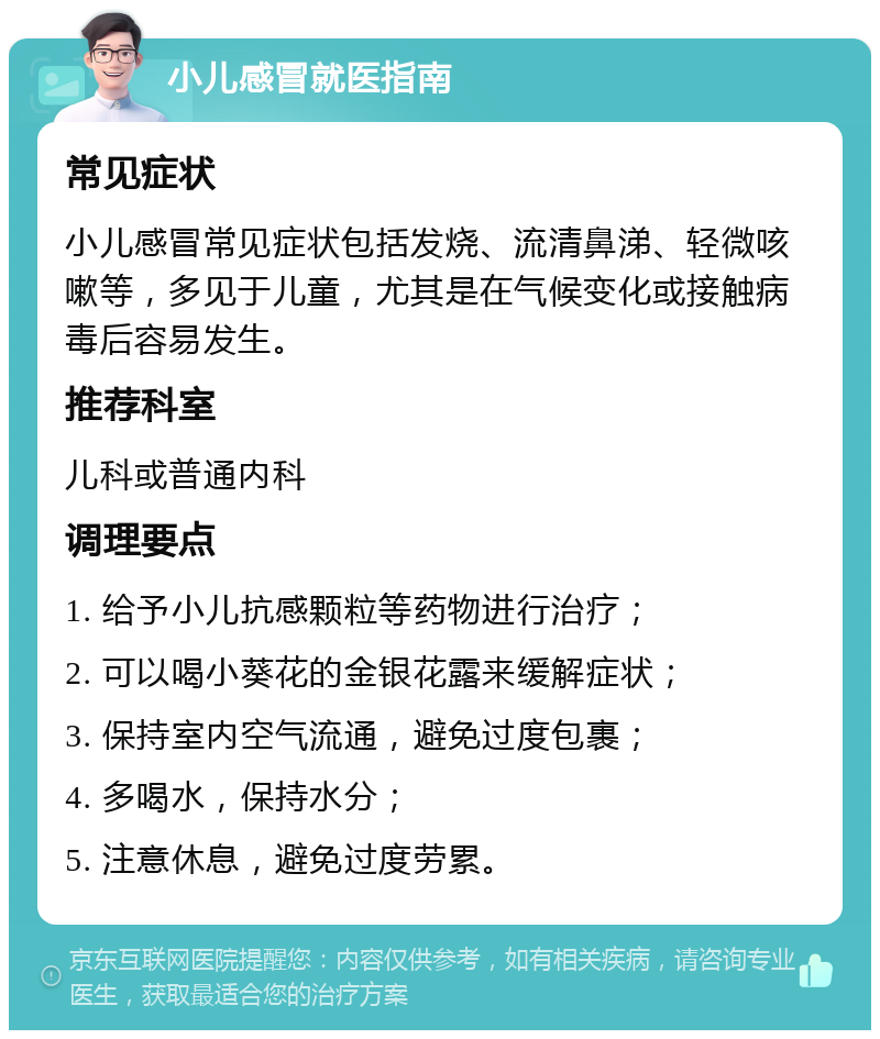 小儿感冒就医指南 常见症状 小儿感冒常见症状包括发烧、流清鼻涕、轻微咳嗽等，多见于儿童，尤其是在气候变化或接触病毒后容易发生。 推荐科室 儿科或普通内科 调理要点 1. 给予小儿抗感颗粒等药物进行治疗； 2. 可以喝小葵花的金银花露来缓解症状； 3. 保持室内空气流通，避免过度包裹； 4. 多喝水，保持水分； 5. 注意休息，避免过度劳累。