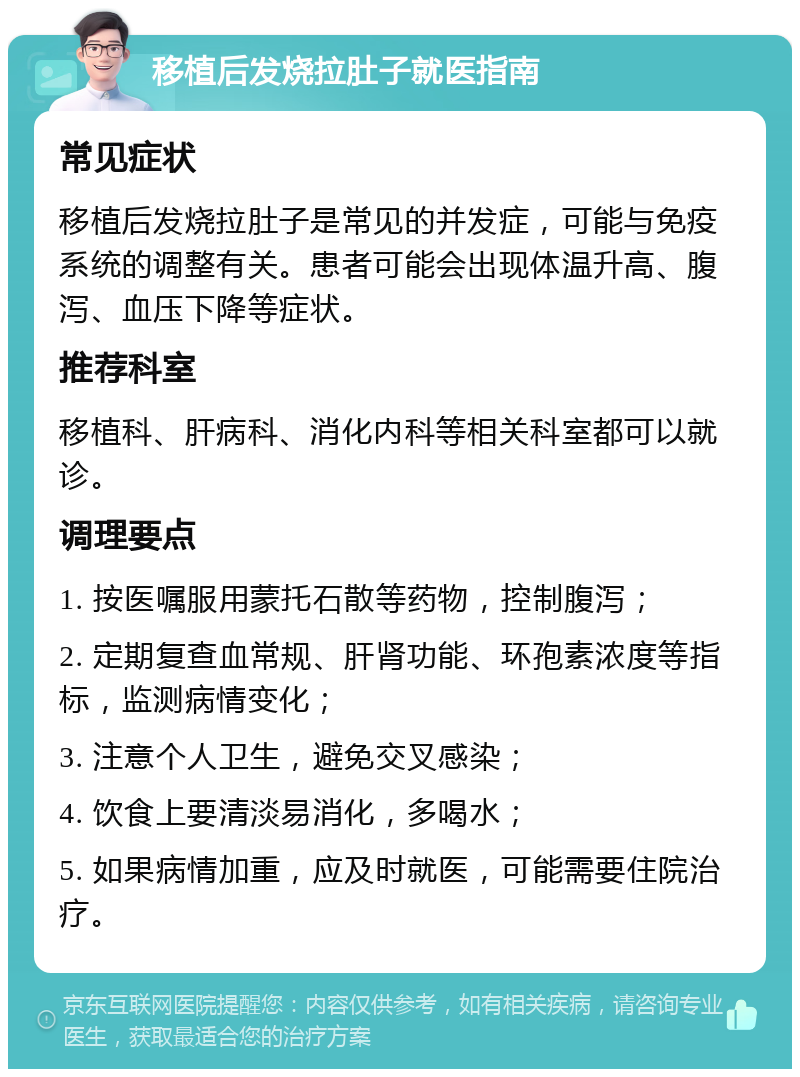 移植后发烧拉肚子就医指南 常见症状 移植后发烧拉肚子是常见的并发症，可能与免疫系统的调整有关。患者可能会出现体温升高、腹泻、血压下降等症状。 推荐科室 移植科、肝病科、消化内科等相关科室都可以就诊。 调理要点 1. 按医嘱服用蒙托石散等药物，控制腹泻； 2. 定期复查血常规、肝肾功能、环孢素浓度等指标，监测病情变化； 3. 注意个人卫生，避免交叉感染； 4. 饮食上要清淡易消化，多喝水； 5. 如果病情加重，应及时就医，可能需要住院治疗。