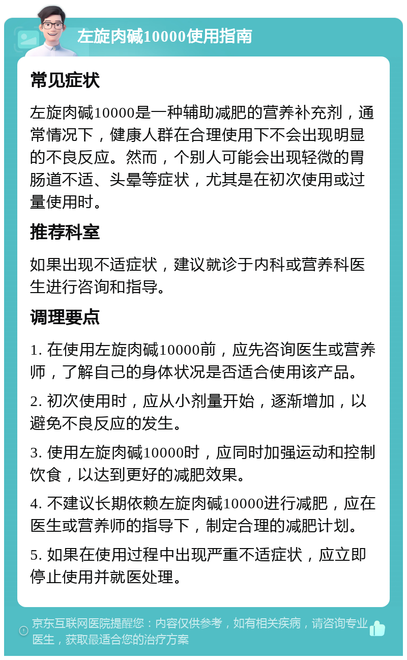 左旋肉碱10000使用指南 常见症状 左旋肉碱10000是一种辅助减肥的营养补充剂，通常情况下，健康人群在合理使用下不会出现明显的不良反应。然而，个别人可能会出现轻微的胃肠道不适、头晕等症状，尤其是在初次使用或过量使用时。 推荐科室 如果出现不适症状，建议就诊于内科或营养科医生进行咨询和指导。 调理要点 1. 在使用左旋肉碱10000前，应先咨询医生或营养师，了解自己的身体状况是否适合使用该产品。 2. 初次使用时，应从小剂量开始，逐渐增加，以避免不良反应的发生。 3. 使用左旋肉碱10000时，应同时加强运动和控制饮食，以达到更好的减肥效果。 4. 不建议长期依赖左旋肉碱10000进行减肥，应在医生或营养师的指导下，制定合理的减肥计划。 5. 如果在使用过程中出现严重不适症状，应立即停止使用并就医处理。