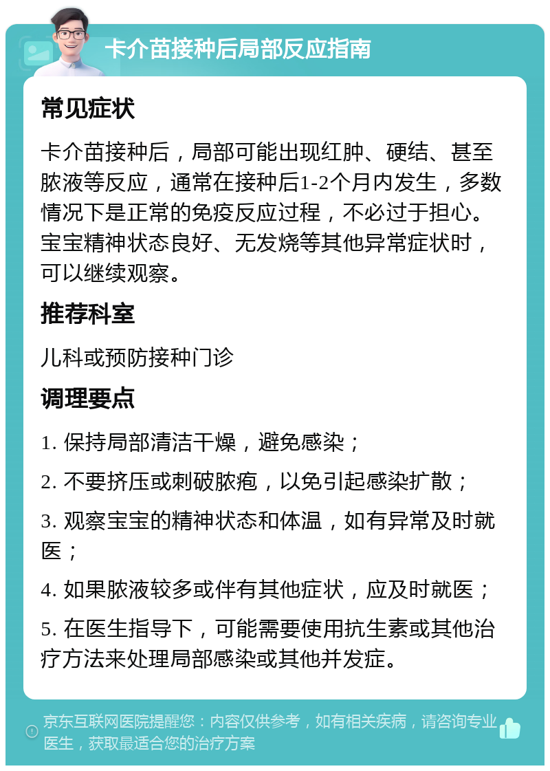 卡介苗接种后局部反应指南 常见症状 卡介苗接种后，局部可能出现红肿、硬结、甚至脓液等反应，通常在接种后1-2个月内发生，多数情况下是正常的免疫反应过程，不必过于担心。宝宝精神状态良好、无发烧等其他异常症状时，可以继续观察。 推荐科室 儿科或预防接种门诊 调理要点 1. 保持局部清洁干燥，避免感染； 2. 不要挤压或刺破脓疱，以免引起感染扩散； 3. 观察宝宝的精神状态和体温，如有异常及时就医； 4. 如果脓液较多或伴有其他症状，应及时就医； 5. 在医生指导下，可能需要使用抗生素或其他治疗方法来处理局部感染或其他并发症。