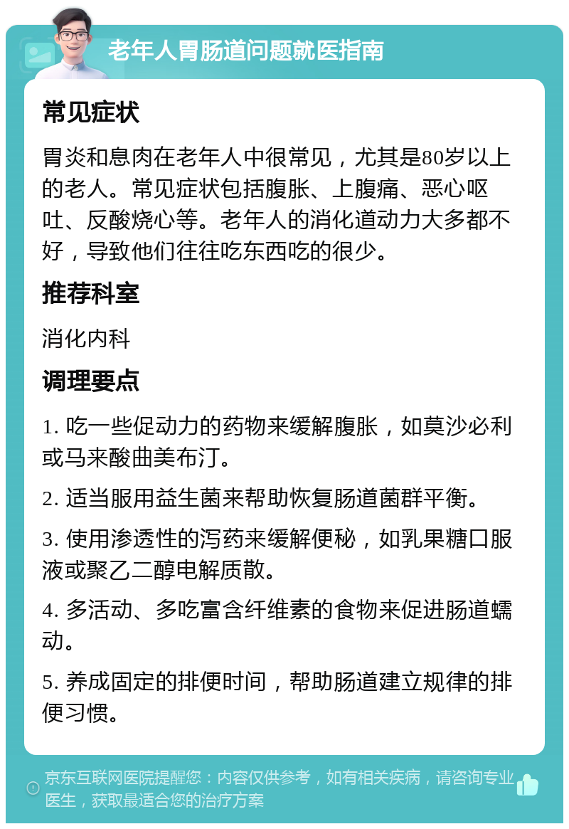 老年人胃肠道问题就医指南 常见症状 胃炎和息肉在老年人中很常见，尤其是80岁以上的老人。常见症状包括腹胀、上腹痛、恶心呕吐、反酸烧心等。老年人的消化道动力大多都不好，导致他们往往吃东西吃的很少。 推荐科室 消化内科 调理要点 1. 吃一些促动力的药物来缓解腹胀，如莫沙必利或马来酸曲美布汀。 2. 适当服用益生菌来帮助恢复肠道菌群平衡。 3. 使用渗透性的泻药来缓解便秘，如乳果糖口服液或聚乙二醇电解质散。 4. 多活动、多吃富含纤维素的食物来促进肠道蠕动。 5. 养成固定的排便时间，帮助肠道建立规律的排便习惯。