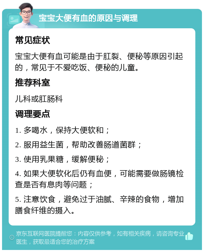 宝宝大便有血的原因与调理 常见症状 宝宝大便有血可能是由于肛裂、便秘等原因引起的，常见于不爱吃饭、便秘的儿童。 推荐科室 儿科或肛肠科 调理要点 1. 多喝水，保持大便软和； 2. 服用益生菌，帮助改善肠道菌群； 3. 使用乳果糖，缓解便秘； 4. 如果大便软化后仍有血便，可能需要做肠镜检查是否有息肉等问题； 5. 注意饮食，避免过于油腻、辛辣的食物，增加膳食纤维的摄入。