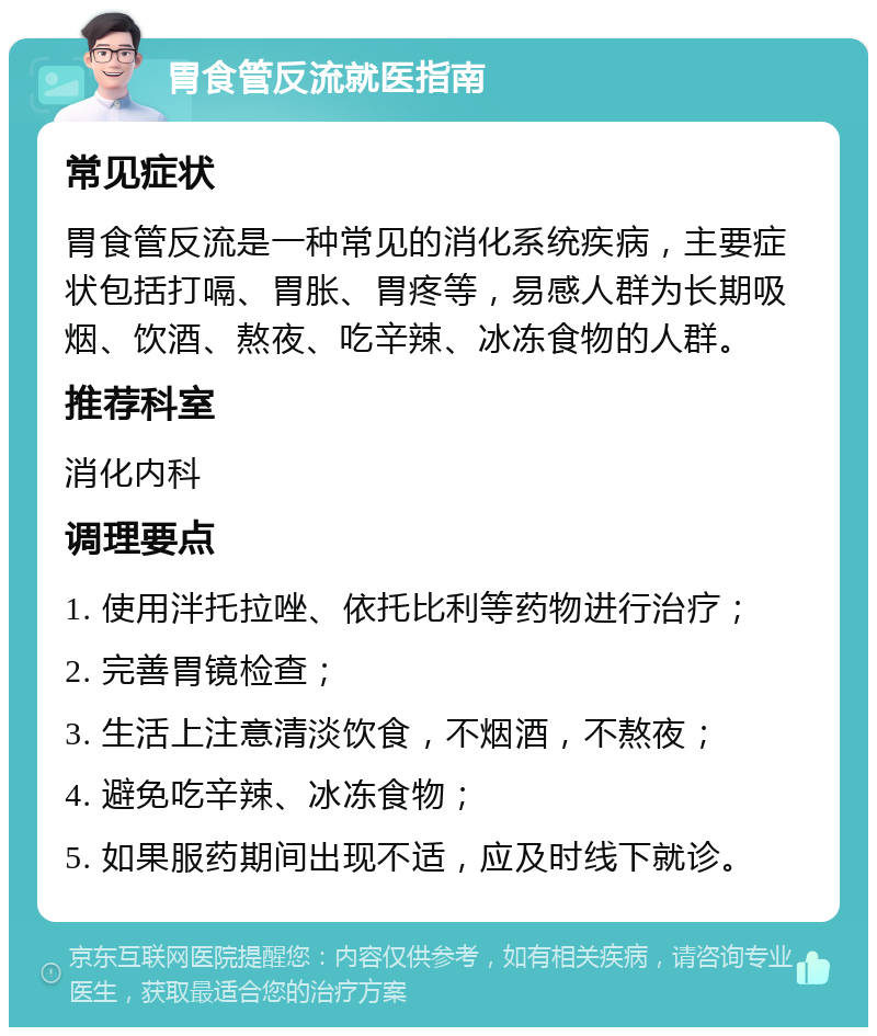 胃食管反流就医指南 常见症状 胃食管反流是一种常见的消化系统疾病，主要症状包括打嗝、胃胀、胃疼等，易感人群为长期吸烟、饮酒、熬夜、吃辛辣、冰冻食物的人群。 推荐科室 消化内科 调理要点 1. 使用泮托拉唑、依托比利等药物进行治疗； 2. 完善胃镜检查； 3. 生活上注意清淡饮食，不烟酒，不熬夜； 4. 避免吃辛辣、冰冻食物； 5. 如果服药期间出现不适，应及时线下就诊。