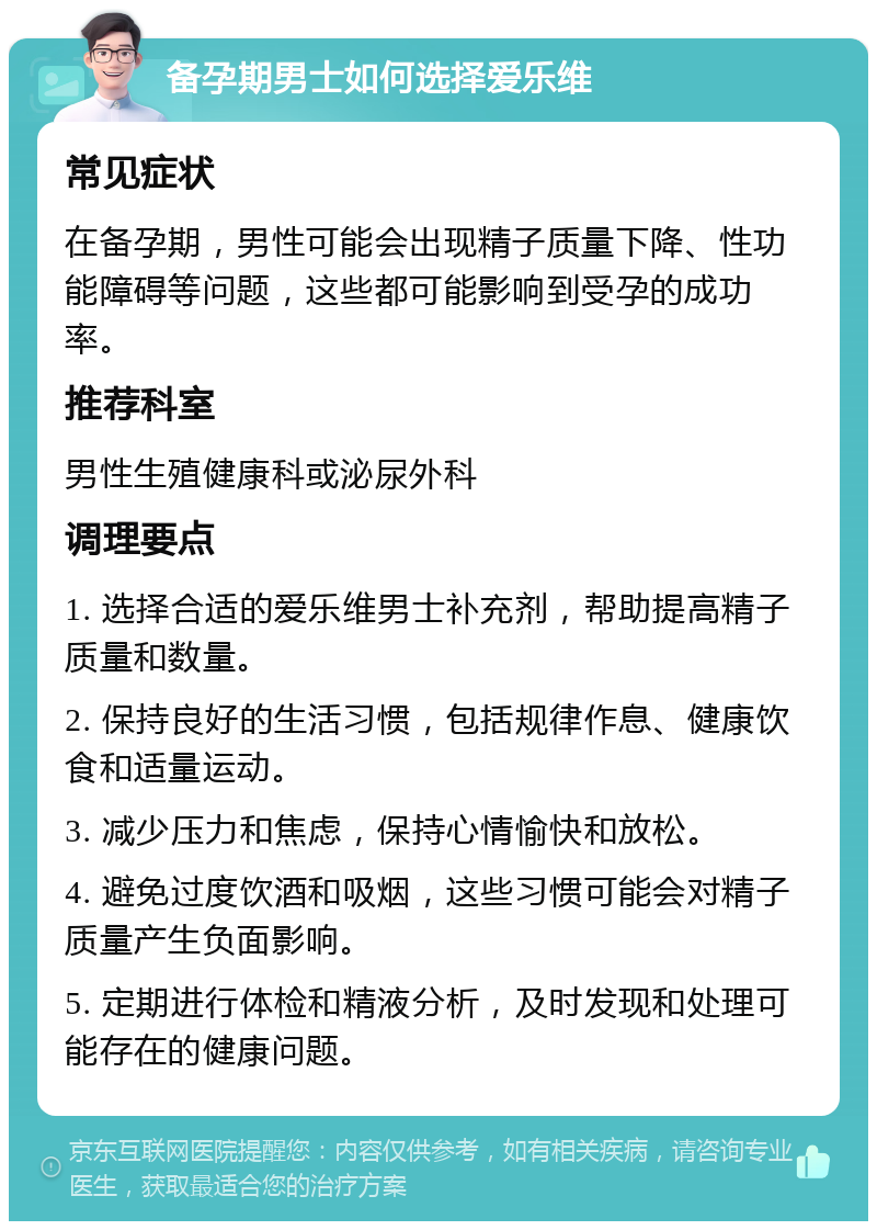 备孕期男士如何选择爱乐维 常见症状 在备孕期，男性可能会出现精子质量下降、性功能障碍等问题，这些都可能影响到受孕的成功率。 推荐科室 男性生殖健康科或泌尿外科 调理要点 1. 选择合适的爱乐维男士补充剂，帮助提高精子质量和数量。 2. 保持良好的生活习惯，包括规律作息、健康饮食和适量运动。 3. 减少压力和焦虑，保持心情愉快和放松。 4. 避免过度饮酒和吸烟，这些习惯可能会对精子质量产生负面影响。 5. 定期进行体检和精液分析，及时发现和处理可能存在的健康问题。