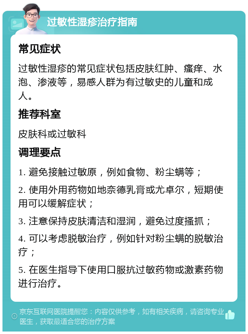 过敏性湿疹治疗指南 常见症状 过敏性湿疹的常见症状包括皮肤红肿、瘙痒、水泡、渗液等，易感人群为有过敏史的儿童和成人。 推荐科室 皮肤科或过敏科 调理要点 1. 避免接触过敏原，例如食物、粉尘螨等； 2. 使用外用药物如地奈德乳膏或尤卓尔，短期使用可以缓解症状； 3. 注意保持皮肤清洁和湿润，避免过度搔抓； 4. 可以考虑脱敏治疗，例如针对粉尘螨的脱敏治疗； 5. 在医生指导下使用口服抗过敏药物或激素药物进行治疗。