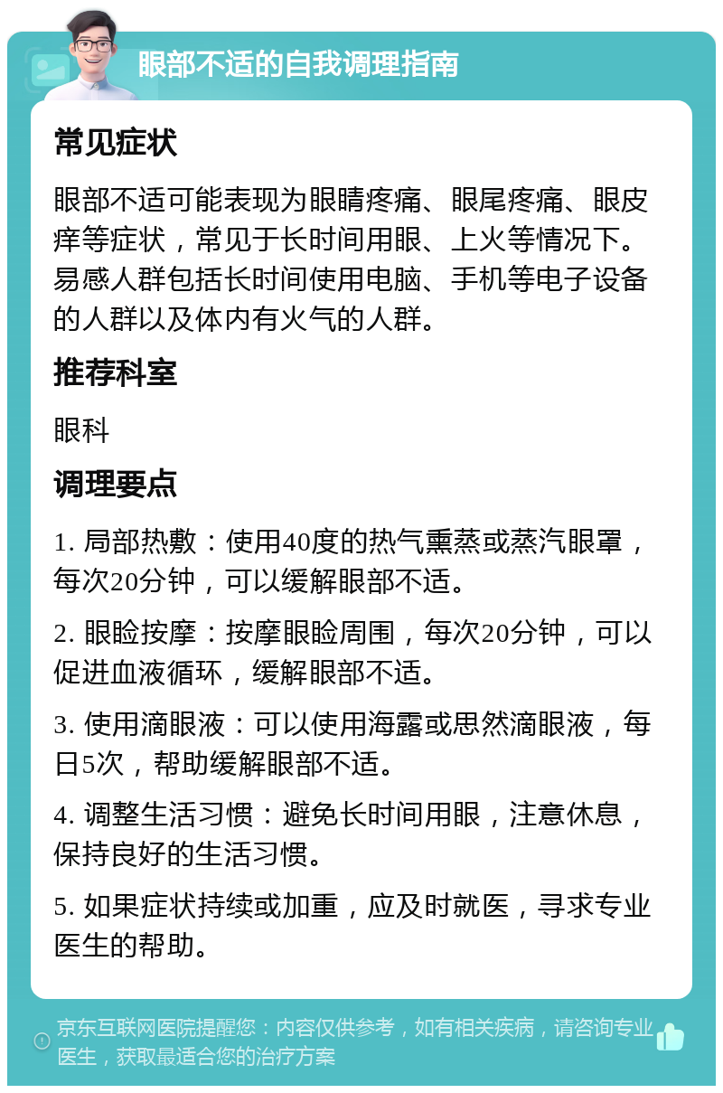 眼部不适的自我调理指南 常见症状 眼部不适可能表现为眼睛疼痛、眼尾疼痛、眼皮痒等症状，常见于长时间用眼、上火等情况下。易感人群包括长时间使用电脑、手机等电子设备的人群以及体内有火气的人群。 推荐科室 眼科 调理要点 1. 局部热敷：使用40度的热气熏蒸或蒸汽眼罩，每次20分钟，可以缓解眼部不适。 2. 眼睑按摩：按摩眼睑周围，每次20分钟，可以促进血液循环，缓解眼部不适。 3. 使用滴眼液：可以使用海露或思然滴眼液，每日5次，帮助缓解眼部不适。 4. 调整生活习惯：避免长时间用眼，注意休息，保持良好的生活习惯。 5. 如果症状持续或加重，应及时就医，寻求专业医生的帮助。