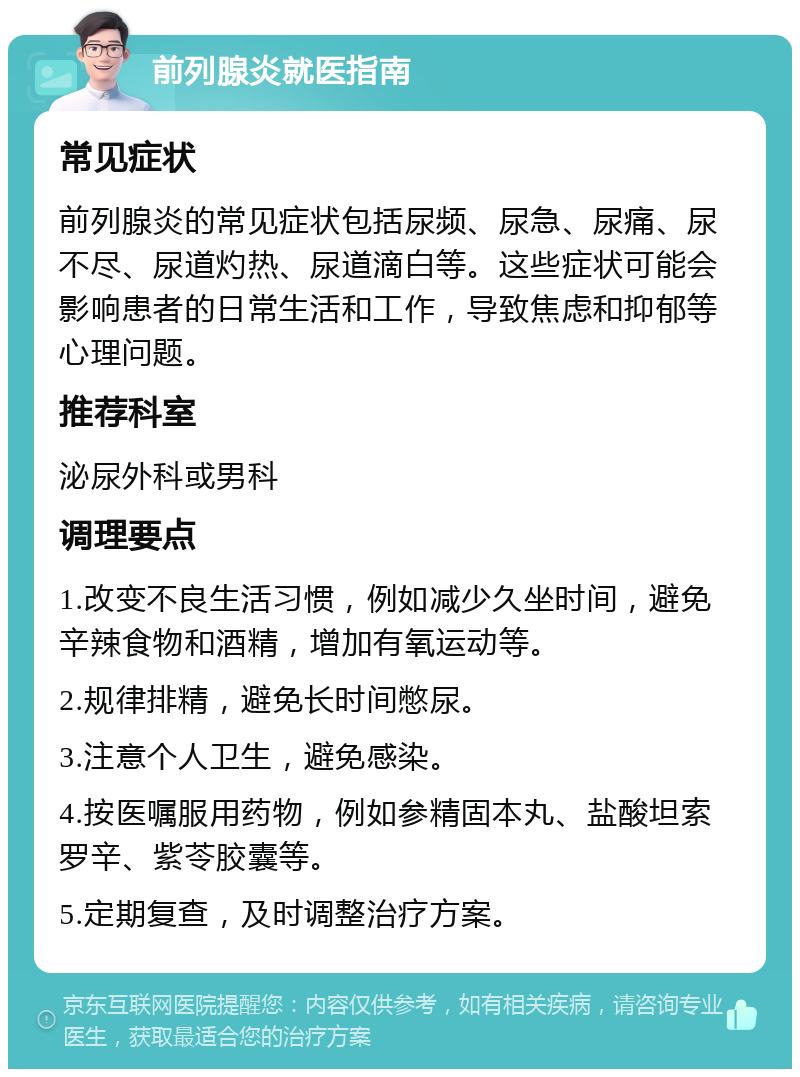 前列腺炎就医指南 常见症状 前列腺炎的常见症状包括尿频、尿急、尿痛、尿不尽、尿道灼热、尿道滴白等。这些症状可能会影响患者的日常生活和工作，导致焦虑和抑郁等心理问题。 推荐科室 泌尿外科或男科 调理要点 1.改变不良生活习惯，例如减少久坐时间，避免辛辣食物和酒精，增加有氧运动等。 2.规律排精，避免长时间憋尿。 3.注意个人卫生，避免感染。 4.按医嘱服用药物，例如参精固本丸、盐酸坦索罗辛、紫苓胶囊等。 5.定期复查，及时调整治疗方案。