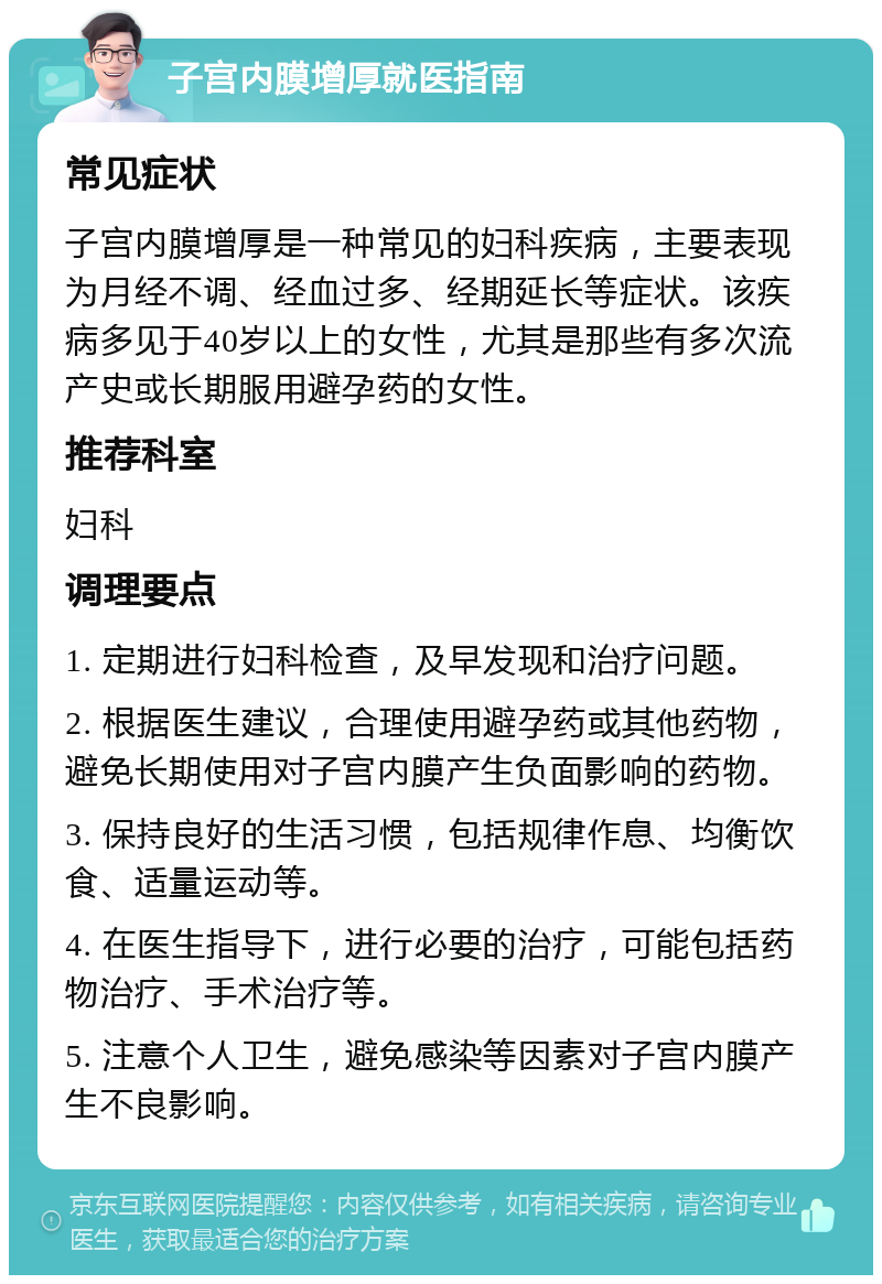 子宫内膜增厚就医指南 常见症状 子宫内膜增厚是一种常见的妇科疾病，主要表现为月经不调、经血过多、经期延长等症状。该疾病多见于40岁以上的女性，尤其是那些有多次流产史或长期服用避孕药的女性。 推荐科室 妇科 调理要点 1. 定期进行妇科检查，及早发现和治疗问题。 2. 根据医生建议，合理使用避孕药或其他药物，避免长期使用对子宫内膜产生负面影响的药物。 3. 保持良好的生活习惯，包括规律作息、均衡饮食、适量运动等。 4. 在医生指导下，进行必要的治疗，可能包括药物治疗、手术治疗等。 5. 注意个人卫生，避免感染等因素对子宫内膜产生不良影响。