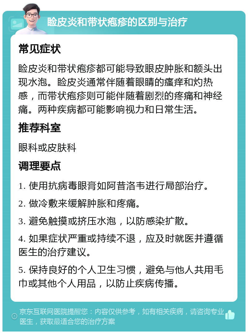 睑皮炎和带状疱疹的区别与治疗 常见症状 睑皮炎和带状疱疹都可能导致眼皮肿胀和额头出现水泡。睑皮炎通常伴随着眼睛的瘙痒和灼热感，而带状疱疹则可能伴随着剧烈的疼痛和神经痛。两种疾病都可能影响视力和日常生活。 推荐科室 眼科或皮肤科 调理要点 1. 使用抗病毒眼膏如阿昔洛韦进行局部治疗。 2. 做冷敷来缓解肿胀和疼痛。 3. 避免触摸或挤压水泡，以防感染扩散。 4. 如果症状严重或持续不退，应及时就医并遵循医生的治疗建议。 5. 保持良好的个人卫生习惯，避免与他人共用毛巾或其他个人用品，以防止疾病传播。