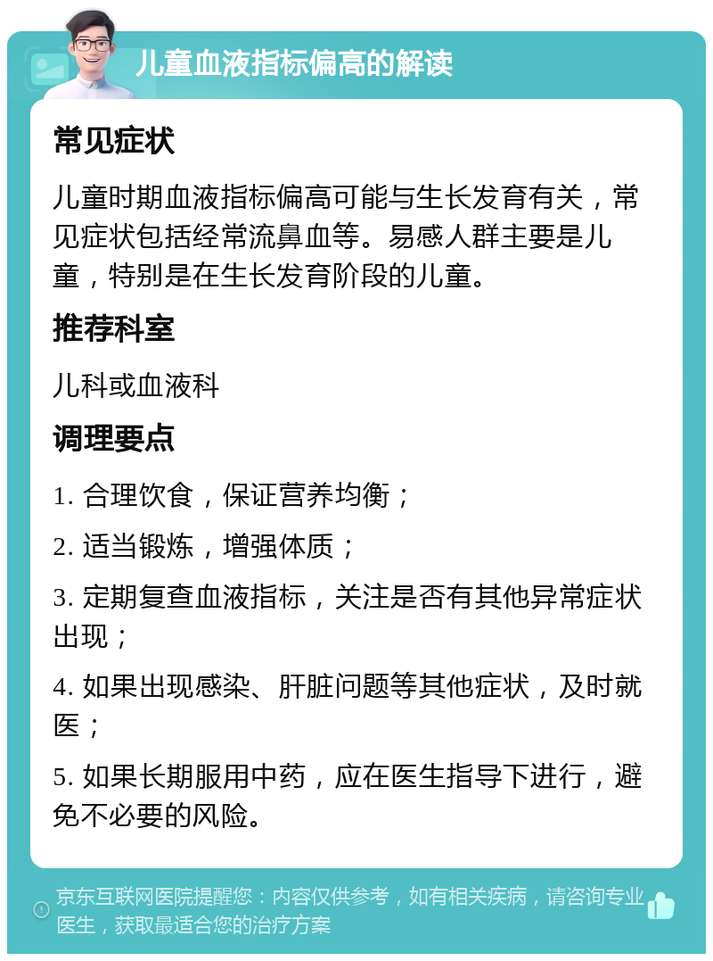 儿童血液指标偏高的解读 常见症状 儿童时期血液指标偏高可能与生长发育有关，常见症状包括经常流鼻血等。易感人群主要是儿童，特别是在生长发育阶段的儿童。 推荐科室 儿科或血液科 调理要点 1. 合理饮食，保证营养均衡； 2. 适当锻炼，增强体质； 3. 定期复查血液指标，关注是否有其他异常症状出现； 4. 如果出现感染、肝脏问题等其他症状，及时就医； 5. 如果长期服用中药，应在医生指导下进行，避免不必要的风险。