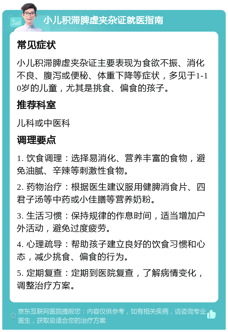 小儿积滞脾虚夹杂证就医指南 常见症状 小儿积滞脾虚夹杂证主要表现为食欲不振、消化不良、腹泻或便秘、体重下降等症状，多见于1-10岁的儿童，尤其是挑食、偏食的孩子。 推荐科室 儿科或中医科 调理要点 1. 饮食调理：选择易消化、营养丰富的食物，避免油腻、辛辣等刺激性食物。 2. 药物治疗：根据医生建议服用健脾消食片、四君子汤等中药或小佳膳等营养奶粉。 3. 生活习惯：保持规律的作息时间，适当增加户外活动，避免过度疲劳。 4. 心理疏导：帮助孩子建立良好的饮食习惯和心态，减少挑食、偏食的行为。 5. 定期复查：定期到医院复查，了解病情变化，调整治疗方案。