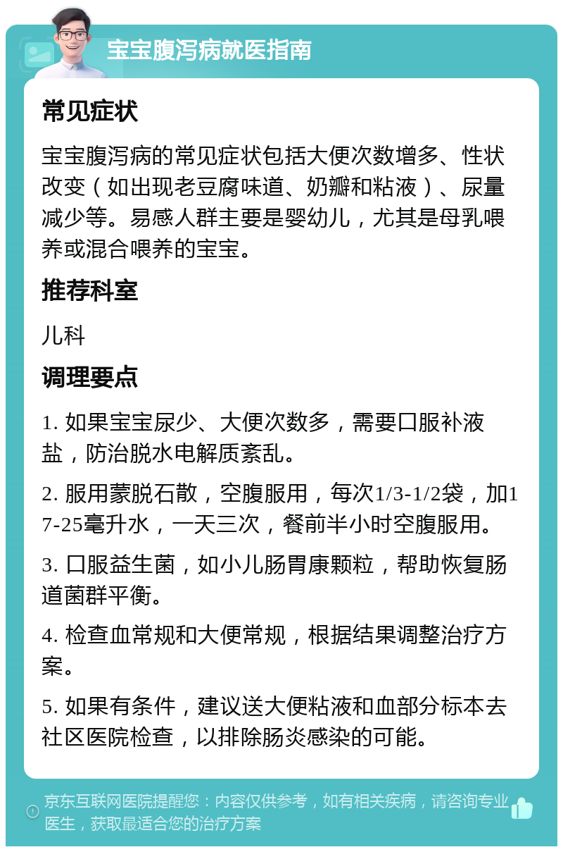 宝宝腹泻病就医指南 常见症状 宝宝腹泻病的常见症状包括大便次数增多、性状改变（如出现老豆腐味道、奶瓣和粘液）、尿量减少等。易感人群主要是婴幼儿，尤其是母乳喂养或混合喂养的宝宝。 推荐科室 儿科 调理要点 1. 如果宝宝尿少、大便次数多，需要口服补液盐，防治脱水电解质紊乱。 2. 服用蒙脱石散，空腹服用，每次1/3-1/2袋，加17-25毫升水，一天三次，餐前半小时空腹服用。 3. 口服益生菌，如小儿肠胃康颗粒，帮助恢复肠道菌群平衡。 4. 检查血常规和大便常规，根据结果调整治疗方案。 5. 如果有条件，建议送大便粘液和血部分标本去社区医院检查，以排除肠炎感染的可能。