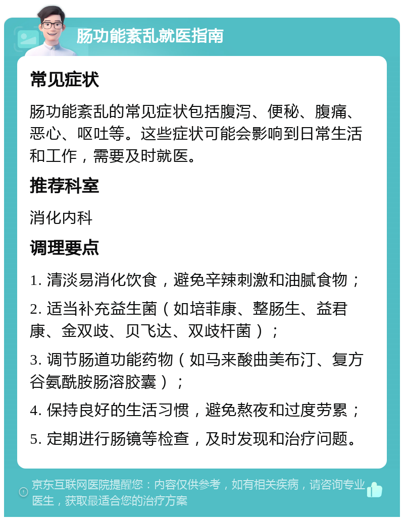 肠功能紊乱就医指南 常见症状 肠功能紊乱的常见症状包括腹泻、便秘、腹痛、恶心、呕吐等。这些症状可能会影响到日常生活和工作，需要及时就医。 推荐科室 消化内科 调理要点 1. 清淡易消化饮食，避免辛辣刺激和油腻食物； 2. 适当补充益生菌（如培菲康、整肠生、益君康、金双歧、贝飞达、双歧杆菌）； 3. 调节肠道功能药物（如马来酸曲美布汀、复方谷氨酰胺肠溶胶囊）； 4. 保持良好的生活习惯，避免熬夜和过度劳累； 5. 定期进行肠镜等检查，及时发现和治疗问题。