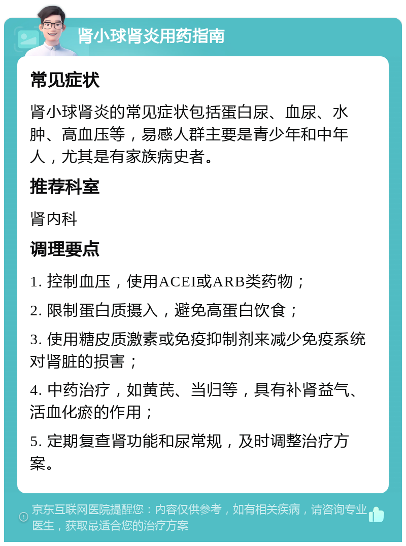 肾小球肾炎用药指南 常见症状 肾小球肾炎的常见症状包括蛋白尿、血尿、水肿、高血压等，易感人群主要是青少年和中年人，尤其是有家族病史者。 推荐科室 肾内科 调理要点 1. 控制血压，使用ACEI或ARB类药物； 2. 限制蛋白质摄入，避免高蛋白饮食； 3. 使用糖皮质激素或免疫抑制剂来减少免疫系统对肾脏的损害； 4. 中药治疗，如黄芪、当归等，具有补肾益气、活血化瘀的作用； 5. 定期复查肾功能和尿常规，及时调整治疗方案。