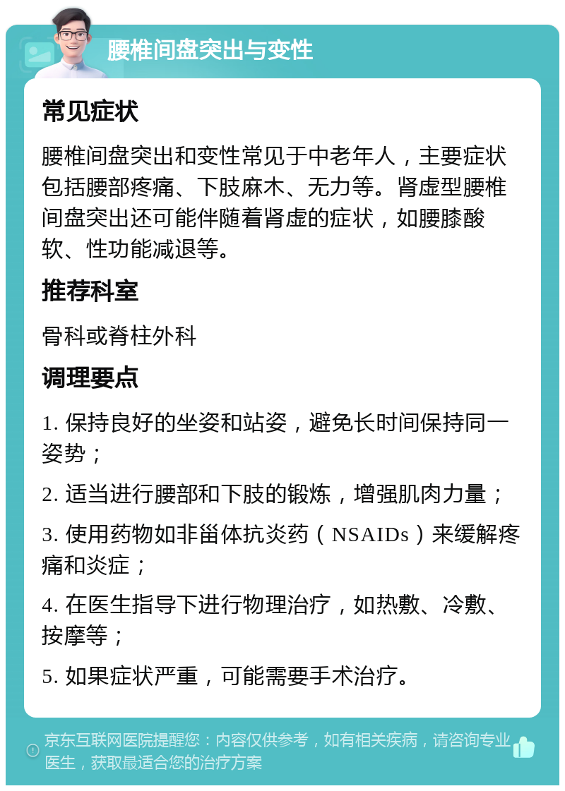 腰椎间盘突出与变性 常见症状 腰椎间盘突出和变性常见于中老年人，主要症状包括腰部疼痛、下肢麻木、无力等。肾虚型腰椎间盘突出还可能伴随着肾虚的症状，如腰膝酸软、性功能减退等。 推荐科室 骨科或脊柱外科 调理要点 1. 保持良好的坐姿和站姿，避免长时间保持同一姿势； 2. 适当进行腰部和下肢的锻炼，增强肌肉力量； 3. 使用药物如非甾体抗炎药（NSAIDs）来缓解疼痛和炎症； 4. 在医生指导下进行物理治疗，如热敷、冷敷、按摩等； 5. 如果症状严重，可能需要手术治疗。