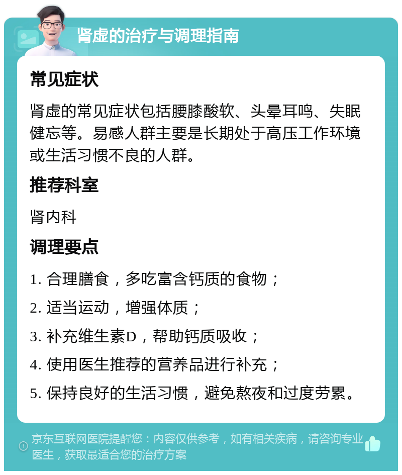 肾虚的治疗与调理指南 常见症状 肾虚的常见症状包括腰膝酸软、头晕耳鸣、失眠健忘等。易感人群主要是长期处于高压工作环境或生活习惯不良的人群。 推荐科室 肾内科 调理要点 1. 合理膳食，多吃富含钙质的食物； 2. 适当运动，增强体质； 3. 补充维生素D，帮助钙质吸收； 4. 使用医生推荐的营养品进行补充； 5. 保持良好的生活习惯，避免熬夜和过度劳累。