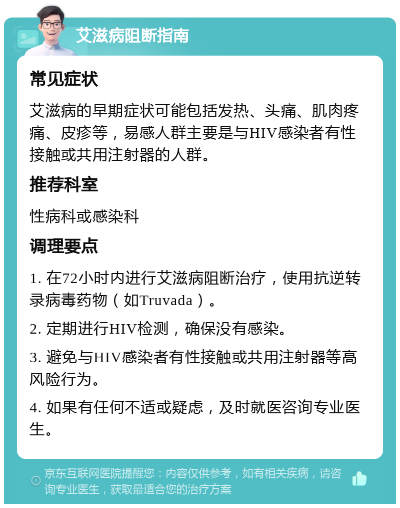 艾滋病阻断指南 常见症状 艾滋病的早期症状可能包括发热、头痛、肌肉疼痛、皮疹等，易感人群主要是与HIV感染者有性接触或共用注射器的人群。 推荐科室 性病科或感染科 调理要点 1. 在72小时内进行艾滋病阻断治疗，使用抗逆转录病毒药物（如Truvada）。 2. 定期进行HIV检测，确保没有感染。 3. 避免与HIV感染者有性接触或共用注射器等高风险行为。 4. 如果有任何不适或疑虑，及时就医咨询专业医生。