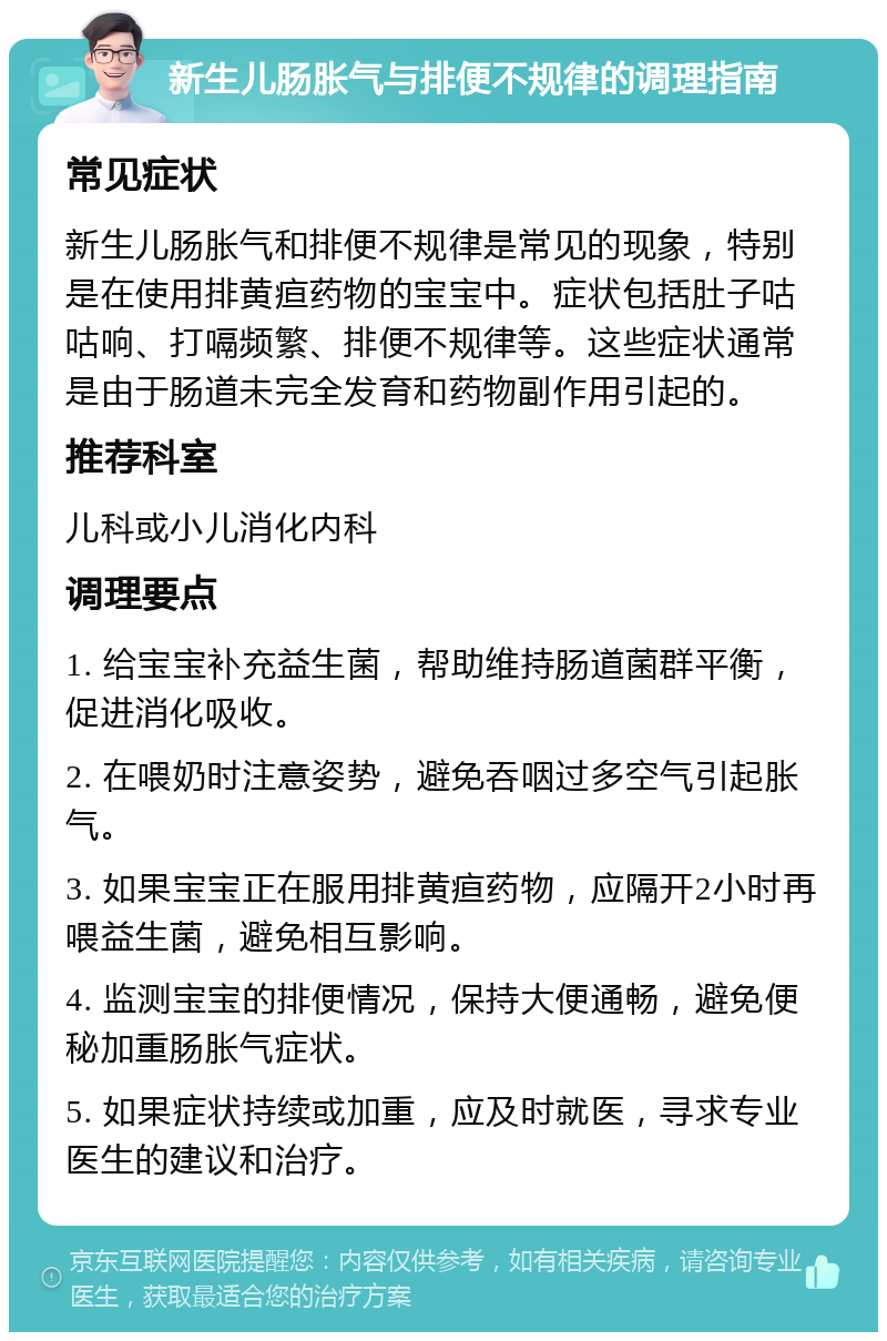 新生儿肠胀气与排便不规律的调理指南 常见症状 新生儿肠胀气和排便不规律是常见的现象，特别是在使用排黄疸药物的宝宝中。症状包括肚子咕咕响、打嗝频繁、排便不规律等。这些症状通常是由于肠道未完全发育和药物副作用引起的。 推荐科室 儿科或小儿消化内科 调理要点 1. 给宝宝补充益生菌，帮助维持肠道菌群平衡，促进消化吸收。 2. 在喂奶时注意姿势，避免吞咽过多空气引起胀气。 3. 如果宝宝正在服用排黄疸药物，应隔开2小时再喂益生菌，避免相互影响。 4. 监测宝宝的排便情况，保持大便通畅，避免便秘加重肠胀气症状。 5. 如果症状持续或加重，应及时就医，寻求专业医生的建议和治疗。