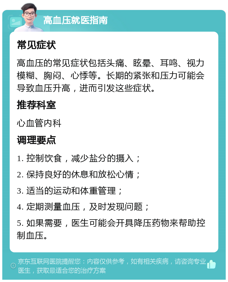 高血压就医指南 常见症状 高血压的常见症状包括头痛、眩晕、耳鸣、视力模糊、胸闷、心悸等。长期的紧张和压力可能会导致血压升高，进而引发这些症状。 推荐科室 心血管内科 调理要点 1. 控制饮食，减少盐分的摄入； 2. 保持良好的休息和放松心情； 3. 适当的运动和体重管理； 4. 定期测量血压，及时发现问题； 5. 如果需要，医生可能会开具降压药物来帮助控制血压。