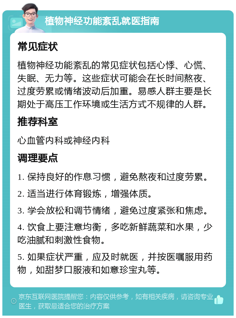 植物神经功能紊乱就医指南 常见症状 植物神经功能紊乱的常见症状包括心悸、心慌、失眠、无力等。这些症状可能会在长时间熬夜、过度劳累或情绪波动后加重。易感人群主要是长期处于高压工作环境或生活方式不规律的人群。 推荐科室 心血管内科或神经内科 调理要点 1. 保持良好的作息习惯，避免熬夜和过度劳累。 2. 适当进行体育锻炼，增强体质。 3. 学会放松和调节情绪，避免过度紧张和焦虑。 4. 饮食上要注意均衡，多吃新鲜蔬菜和水果，少吃油腻和刺激性食物。 5. 如果症状严重，应及时就医，并按医嘱服用药物，如甜梦口服液和如意珍宝丸等。