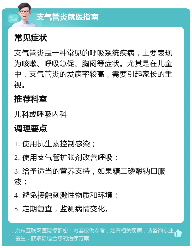 支气管炎就医指南 常见症状 支气管炎是一种常见的呼吸系统疾病，主要表现为咳嗽、呼吸急促、胸闷等症状。尤其是在儿童中，支气管炎的发病率较高，需要引起家长的重视。 推荐科室 儿科或呼吸内科 调理要点 1. 使用抗生素控制感染； 2. 使用支气管扩张剂改善呼吸； 3. 给予适当的营养支持，如果糖二磷酸钠口服液； 4. 避免接触刺激性物质和环境； 5. 定期复查，监测病情变化。