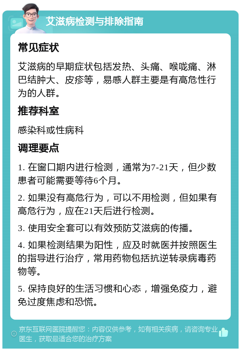 艾滋病检测与排除指南 常见症状 艾滋病的早期症状包括发热、头痛、喉咙痛、淋巴结肿大、皮疹等，易感人群主要是有高危性行为的人群。 推荐科室 感染科或性病科 调理要点 1. 在窗口期内进行检测，通常为7-21天，但少数患者可能需要等待6个月。 2. 如果没有高危行为，可以不用检测，但如果有高危行为，应在21天后进行检测。 3. 使用安全套可以有效预防艾滋病的传播。 4. 如果检测结果为阳性，应及时就医并按照医生的指导进行治疗，常用药物包括抗逆转录病毒药物等。 5. 保持良好的生活习惯和心态，增强免疫力，避免过度焦虑和恐慌。