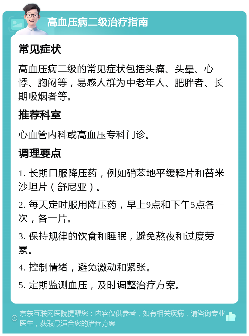 高血压病二级治疗指南 常见症状 高血压病二级的常见症状包括头痛、头晕、心悸、胸闷等，易感人群为中老年人、肥胖者、长期吸烟者等。 推荐科室 心血管内科或高血压专科门诊。 调理要点 1. 长期口服降压药，例如硝苯地平缓释片和替米沙坦片（舒尼亚）。 2. 每天定时服用降压药，早上9点和下午5点各一次，各一片。 3. 保持规律的饮食和睡眠，避免熬夜和过度劳累。 4. 控制情绪，避免激动和紧张。 5. 定期监测血压，及时调整治疗方案。