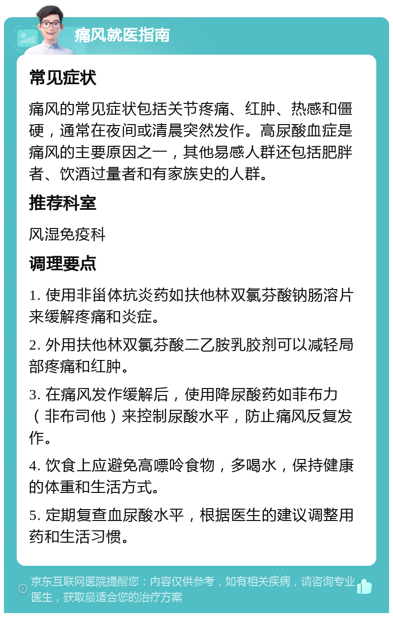 痛风就医指南 常见症状 痛风的常见症状包括关节疼痛、红肿、热感和僵硬，通常在夜间或清晨突然发作。高尿酸血症是痛风的主要原因之一，其他易感人群还包括肥胖者、饮酒过量者和有家族史的人群。 推荐科室 风湿免疫科 调理要点 1. 使用非甾体抗炎药如扶他林双氯芬酸钠肠溶片来缓解疼痛和炎症。 2. 外用扶他林双氯芬酸二乙胺乳胶剂可以减轻局部疼痛和红肿。 3. 在痛风发作缓解后，使用降尿酸药如菲布力（非布司他）来控制尿酸水平，防止痛风反复发作。 4. 饮食上应避免高嘌呤食物，多喝水，保持健康的体重和生活方式。 5. 定期复查血尿酸水平，根据医生的建议调整用药和生活习惯。