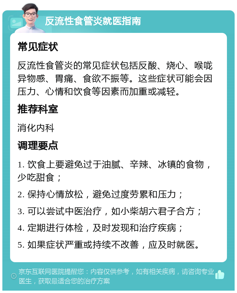 反流性食管炎就医指南 常见症状 反流性食管炎的常见症状包括反酸、烧心、喉咙异物感、胃痛、食欲不振等。这些症状可能会因压力、心情和饮食等因素而加重或减轻。 推荐科室 消化内科 调理要点 1. 饮食上要避免过于油腻、辛辣、冰镇的食物，少吃甜食； 2. 保持心情放松，避免过度劳累和压力； 3. 可以尝试中医治疗，如小柴胡六君子合方； 4. 定期进行体检，及时发现和治疗疾病； 5. 如果症状严重或持续不改善，应及时就医。