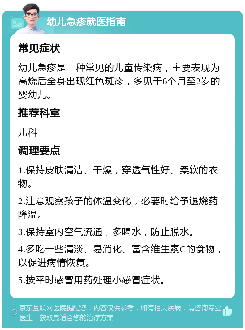 幼儿急疹就医指南 常见症状 幼儿急疹是一种常见的儿童传染病，主要表现为高烧后全身出现红色斑疹，多见于6个月至2岁的婴幼儿。 推荐科室 儿科 调理要点 1.保持皮肤清洁、干燥，穿透气性好、柔软的衣物。 2.注意观察孩子的体温变化，必要时给予退烧药降温。 3.保持室内空气流通，多喝水，防止脱水。 4.多吃一些清淡、易消化、富含维生素C的食物，以促进病情恢复。 5.按平时感冒用药处理小感冒症状。