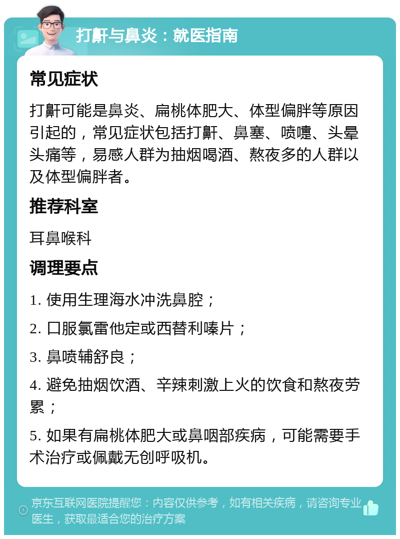 打鼾与鼻炎：就医指南 常见症状 打鼾可能是鼻炎、扁桃体肥大、体型偏胖等原因引起的，常见症状包括打鼾、鼻塞、喷嚏、头晕头痛等，易感人群为抽烟喝酒、熬夜多的人群以及体型偏胖者。 推荐科室 耳鼻喉科 调理要点 1. 使用生理海水冲洗鼻腔； 2. 口服氯雷他定或西替利嗪片； 3. 鼻喷辅舒良； 4. 避免抽烟饮酒、辛辣刺激上火的饮食和熬夜劳累； 5. 如果有扁桃体肥大或鼻咽部疾病，可能需要手术治疗或佩戴无创呼吸机。